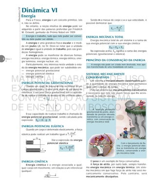 DinâmicaVI
8 Física 1
4
O peso é um exemplo de força conservativa.
A força de atrito, por outro lado, sempre transfor-
ma energia mecânica em energia térmica. Um siste-
ma mecânico em que haja força de atrito não será me-
canicamente conservativo. Pelo contrário, será
mecanicamente dissipativo.
Dinâmica VI
Energia
Para a Física, energia é um conceito primitivo, isto
é, não se define.
No entanto, a noção intuitiva de energia pode ser
adquirida a partir das palavras proferidas por Friedrich
W. Ostwald, ganhador do Prêmio Nobel em 1909:
Energia é trabalho, tudo que nele puder ser conver-
tido ou dele puder ser obtido.
A energia é uma grandeza física escalar e é medi-
da em joules (J), no SI. Deve-se notar que a unidade
de energia é igual à unidade de trabalho, pois são gran-
dezas homogêneas.
A energia pode se manifestar de diversas formas:
energia mecânica, energia térmica, energia elétrica, ener-
gia luminosa, energia nuclear, etc.
Particularmente, nos interessa nesta unidade o estu-
do da energia mecânica, que pode ser subdividida em:
— energia potencial gravitacional
— energia potencial elástica
— energia cinética
ENERGIA POTENCIAL GRAVITACIONAL
Quando um corpo de massa m está no interior de um
campo gravitacional e a uma certa altura de um plano de
referência, o seu peso (força gravitacional) tem a capacida-
de de realizar o trabalho de deslocá-lo até o referido plano.
Essa capacidade de realizar trabalho é chamada de
energia potencial gravitacional, sendo calculada pela
expressão: Ep = m . g . h
ENERGIA POTENCIAL ELÁSTICA
Quando um corpo é deformado elasticamente, a força
elástica pode realizar um trabalho igual a .
eeeeeeeeeeeeee
eeeeeee
F
∆x
Daí a expressão da energia
potencial elástica:
Ep =
ENERGIA CINÉTICA
Energia cinética é a energia associada a qual-
quer corpo em movimento, em relação a um referencial
qualquer.
A energia não pode ser criada nem destruída, mas ape-
nas transformada de uma modalidade em outra.
SISTEMAS MECANICAMENTE
CONSERVATIVOS
Um sistema é mecanicamente conservativo quan-
do a quantidade de energia mecânica total permanece
igual com o passar do tempo.
Para um sistema ser mecanicamente conservativo
é necessário que nele não atuem forças que lhe acres-
centem ou retirem energia.
m
hP
m
v
Sendo m a massa do corpo e v a sua velocidade, é
possível demostrar que:
Ec =
ENERGIA MECÂNICA TOTAL
Energia mecânica total de um sistema é a soma de
sua energia potencial com a sua energia cinética:
Em = Ep + Ec
Na expressão acima, Ep significa a soma das energias
potenciais (gravitacional e elástica).
PRINCÍPIO DA CONSERVAÇÃO DA ENERGIA
A energia potencial
gravitacional da pedra, aban-
donada da posição elevada,
transforma-se em energia ci-
nética, com conservação da
energia mecânica total.
Com o lançamento da fle-
cha, a energia potencial elás-
tica se transforma em energia
cinética, conservando a ener-
gia mecânica total.
MATERIAL GABARITO DE USO
EXCLUSIVO DO PROFESSOR
CONVENIADO AO SISTEMA
DE ENSINO DOM BOSCO
MENU PRINCIPAL
 