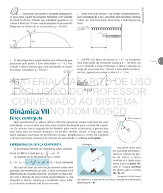 DinâmicaVII
9Física 1
4
1
2
v0
v
15 m
3,0 m
h = ?
v1 = 6,0 m/s
1
2
3. Uma esfera de massa 1 kg atinge, horizontalmente,
com velocidade de 2 m/s, uma mola com constante elástica
1 N/m, de eixo horizontal. Determine a deformação da
mola.
4. (UFPE) Um bloco de massa m = 0,1 kg comprime
uma mola ideal, de constante elástica k = 100 N/m, de
0,2 m. Quando a mola é liberada, o bloco é lançado ao
longo de uma pista lisa. Calcule a velocidade do bloco,
em m/s, quando ele atinge a altura h = 1,2 m.
1. Uma bola de futebol é lançada obliquamen-
te para cima, a partir de um plano horizontal, com velocida-
de inicial de 20 m/s. Calcule sua velocidade quando se en-
contrar à altura de 15 m em relação ao plano de lançamento.
Despreze os efeitos do ar e considere g = 10 m/s2.
2. O bloco figurado a seguir desliza sem atrito pela guia,
passando pelo ponto 1 com velocidade v1 = 6,0 m/s.
Calcule a altura máxima que será alcançada na segun-
da rampa. Considere g = 10 m/s2.
Dinâmica VII
Força centrípeta
m
Reta normal
Reta tangente
Nos movimentos circulares (MCU e MCUV), para fazer mudar a direção do vetor
velocidade, é necessário que atue uma aceleração dirigida para o centro da trajetó-
ria. De acordo com a segunda lei de Newton, para existir aceleração, é preciso que
uma força atue na mesma direção e no mesmo sentido. Assim, a força que atua
sobre qualquer partícula em movimento circular, dirigida para o centro da trajetória
e responsável pela mudança da direção da velocidade, é a força centrípeta.
eeeeeeeeeeeeee
eeeeeeeeeeeeeev0
v = 0
EXPRESSÕES DA FORÇA CENTRÍPETA
A aceleração normal (ou centrípeta) sobre uma par-
tícula em MCU é dada por an = = ω2 . R.
A segunda lei de Newton fornece, então:
Fc = m . an → Fc = = m . ω2 . R (Fc = força centrípeta)
No caso de duas ou mais forças atuarem sobre uma
partícula em movimento circular, a força centrípeta será
identificada da seguinte maneira: verificam-se quais for-
ças têm a direção da reta normal (perpendicular à reta
tangente) e, destas, calcula-se a resultante, isto é, a for-
ça centrípeta resultante das forças normais.
Exemplo:
No ponto mais alto
da trajetória da motoci-
cleta no interior do glo-
bo da morte, a força
centrípeta é dada pela
soma da força peso (P)
com a reação normal
do globo sobre a moto
(N): N + P.
No ponto mais baixo
da trajetória, a expressão da força centrípeta é dada pela
diferença N – P.
R
x
eeee
R h = 1,2 mm
0,2 m
MATERIAL GABARITO DE USO
EXCLUSIVO DO PROFESSOR
CONVENIADO AO SISTEMA
DE ENSINO DOM BOSCO
MENU PRINCIPAL
 