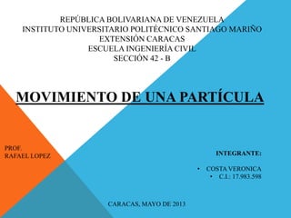 REPÚBLICA BOLIVARIANA DE VENEZUELA
INSTITUTO UNIVERSITARIO POLITÉCNICO SANTIAGO MARIÑO
EXTENSIÓN CARACAS
ESCUELA INGENIERÍA CIVIL
SECCIÓN 42 - B
MOVIMIENTO DE UNA PARTÍCULA
PROF.
RAFAEL LOPEZ INTEGRANTE:
• COSTA VERONICA
• C.I.: 17.983.598
CARACAS, MAYO DE 2013
 