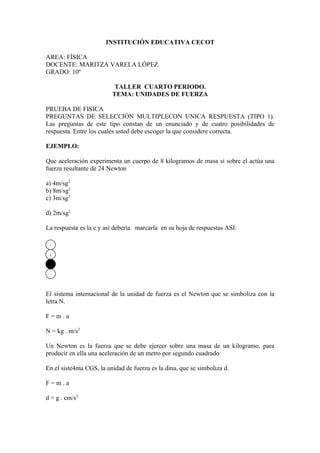 INSTITUCIÓN EDUCATIVA CECOT

AREA: FÍSICA
DOCENTE: MARITZA VARELA LÓPEZ
GRADO: 10º

                          TALLER CUARTO PERIODO.
                         TEMA: UNIDADES DE FUERZA

PRUEBA DE FISICA
PREGUNTAS DE SELECCIÓN MULTIPLECON UNICA RESPUESTA (TIPO 1).
Las preguntas de este tipo constan de un enunciado y de cuatro posibilidades de
respuesta. Entre los cuales usted debe escoger la que considere correcta.

EJEMPLO:

Que aceleración experimenta un cuerpo de 8 kilogramos de masa si sobre el actúa una
fuerza resultante de 24 Newton

a) 4m/sg2
b) 8m/sg2
c) 3m/sg2

d) 2m/sg2

La respuesta es la c y así debería marcarla en su hoja de respuestas ASI:

 a

 b



 d



El sistema internacional de la unidad de fuerza es el Newton que se simboliza con la
letra N.

F=m.a

N = kg . m/s2

Un Newton es la fuerza que se debe ejercer sobre una masa de un kilogramo, para
producir en ella una aceleración de un metro por segundo cuadrado

En el siste4ma CGS, la unidad de fuerza es la dina, que se simboliza d.

F=m.a

d = g . cm/s2
 