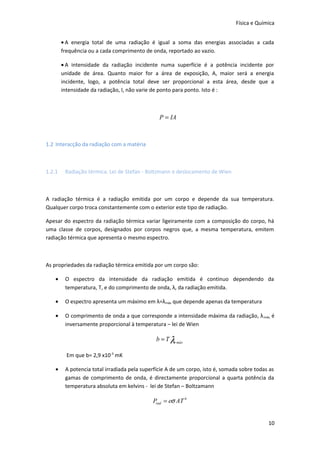 Física e Química
• A energia total de uma radiação é igual a soma das energias associadas a cada
frequência ou a cada comprimento de onda, reportado ao vazio.
• A intensidade da radiação incidente numa superfície é a potência incidente por
unidade de área. Quanto maior for a área de exposição, A, maior será a energia
incidente, logo, a potência total deve ser proporcional a esta área, desde que a
intensidade da radiação, I, não varie de ponto para ponto. Isto é :

P = IA

1.2 Interacção da radiação com a matéria

1.2.1

Radiação térmica. Lei de Stefan - Boltzmann e deslocamento de Wien

A radiação térmica é a radiação emitida por um corpo e depende da sua temperatura.
Qualquer corpo troca constantemente com o exterior este tipo de radiação.
Apesar do espectro da radiação térmica variar ligeiramente com a composição do corpo, há
uma classe de corpos, designados por corpos negros que, a mesma temperatura, emitem
radiação térmica que apresenta o mesmo espectro.

As propriedades da radiação térmica emitida por um corpo são:
•

O espectro da intensidade da radiação emitida é continuo dependendo da
temperatura, T, e do comprimento de onda, λ, da radiação emitida.

•

O espectro apresenta um máximo em λ=λmáx que depende apenas da temperatura

•

O comprimento de onda a que corresponde a intensidade máxima da radiação, λ máx, é
inversamente proporcional à temperatura – lei de Wien

b = T λ máx
Em que b= 2,9 x10-3 mK
•

A potencia total irradiada pela superfície A de um corpo, isto é, somada sobre todas as
gamas de comprimento de onda, é directamente proporcional a quarta potência da
temperatura absoluta em kelvins - lei de Stefan – Boltzamann

Prad = eσ AT 4
10

 