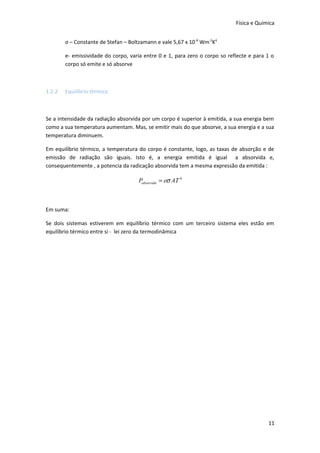 Física e Química
σ – Constante de Stefan – Boltzamann e vale 5,67 x 10 -8 Wm-2K4
e- emissividade do corpo, varia entre 0 e 1, para zero o corpo so reflecte e para 1 o
corpo só emite e só absorve

1.2.2

Equilíbrio térmico

Se a intensidade da radiação absorvida por um corpo é superior à emitida, a sua energia bem
como a sua temperatura aumentam. Mas, se emitir mais do que absorve, a sua energia e a sua
temperatura diminuem.
Em equilíbrio térmico, a temperatura do corpo é constante, logo, as taxas de absorção e de
emissão de radiação são iguais. Isto é, a energia emitida é igual a absorvida e,
consequentemente , a potencia da radicação absorvida tem a mesma expressão da emitida :

Pabsorvida = eσ AT 4

Em suma:
Se dois sistemas estiverem em equilíbrio térmico com um terceiro sistema eles estão em
equilíbrio térmico entre si - lei zero da termodinâmica

11

 