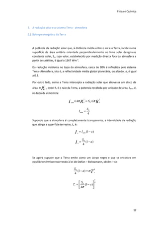 Física e Química

2. A radiação solar e o sistema Terra - atmosfera
2.1 Balanço energético da Terra

A potência da radiação solar que, à distância média entre o sol e a Terra, incide numa
superfície de área unitária orientada perpendicularmente ao feixe solar designa-se
constante solar, So, cujo valor, estabelecido por medição directa fora da atmosfera a
partir de satélites, é igual a 1367 Wm-2.
Da radiação incidente no topo da atmosfera, cerca de 30% é reflectida pelo sistema
Terra- Atmosfera, isto é, a reflectividade média global planetária, ou albedo, a, é igual
a 0.3.
Por outro lado, como a Terra intercepta a radiação solar que atravessa um disco de
área π

R

2
T

, onde Rt é o raio da Terra, a potencia recebida por unidade de área, I atm, é,

no topo da atmosfera:

I

2

atm

2

× 4π R T = S0 × π R T
I atm =

S0
4

Supondo que a atmosfera é completamente transparente, a intensidade da radiação
que atinge a superfície terrestre, Is, é:

I

s

= I atm (1 − a )

I

s

=

S0
(1 − a )
4

Se agora supuser que a Terra emite como um corpo negro e que se encontra em
equilíbrio térmico recorrendo à lei de Stefan – Boltzamann, obtém – se :

S0
4
(1 − a) = σ T s
4
1

S
4
Ts =  0 (1 − a ) 
 4σ


12

 