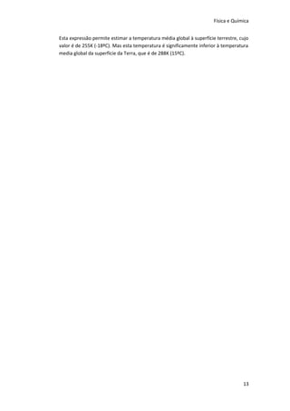Física e Química
Esta expressão permite estimar a temperatura média global à superfície terrestre, cujo
valor é de 255K (-18ºC). Mas esta temperatura é significamente inferior à temperatura
media global da superfície da Terra, que é de 288K (15ºC).

13

 