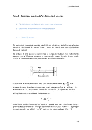 Física e Química

Tema B – A energia no aquecimento/ arrefecimento de sistemas

1. Transferência de energia como calor. Bons e maus condutores
1.1 Mecanismos de transferência de energia como calor

1.1.1

Condução do calor

No processo de condução a energia é transferida por interacções, a nível microscópico, das
partículas constituintes da matéria (gasosa, liquida ou sólida), sem que haja qualquer
transporte material.
Há condução de calor quando há transferência de energia através de um meio material onde
existem zonas a diferentes temperaturas. Por exemplo: através do vidro de uma janela,
através de uma barra metálica com extremidades diferentes temperaturas.

A quantidade de energia transferida como calor por unidade de tempo

P

c

=

Q
, num
∆t

processo de condução, é directamente proporcional à área da superfície, A, e a diferença de
temperaturas Tq – Tf , inversamente proporcional a espessura, L, e depende dos materiais.
Estas grandezas estão relacionadas com a expressão:

Pc = kA

Tq − T f
L

que traduz a lei de condução do calor ou Lei de Fourier e onde k é a condutividade térmica,
propriedade que caracteriza a condução de calor em materiais, cuja unidade SI é o joule por
segundo por metro por Kelvin (J s-1 m-1 K-1) ou o watt por metro por Kelvin (W m -1 k-1).

15

 