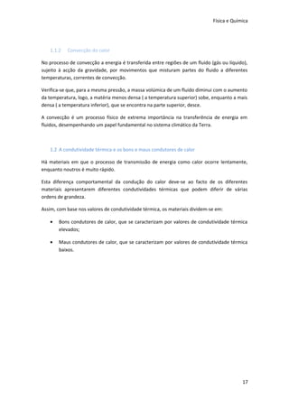 Física e Química

1.1.2

Convecção do calor

No processo de convecção a energia é transferida entre regiões de um fluido (gás ou líquido),
sujeito à acção da gravidade, por movimentos que misturam partes do fluido a diferentes
temperaturas, correntes de convecção.
Verifica-se que, para a mesma pressão, a massa volúmica de um fluido diminui com o aumento
da temperatura, logo, a matéria menos densa ( a temperatura superior) sobe, enquanto a mais
densa ( a temperatura inferior), que se encontra na parte superior, desce.
A convecção é um processo físico de extrema importância na transferência de energia em
fluidos, desempenhando um papel fundamental no sistema climático da Terra.

1.2 A condutividade térmica e os bons e maus condutores de calor
Há materiais em que o processo de transmissão de energia como calor ocorre lentamente,
enquanto noutros é muito rápido.
Esta diferença comportamental da condução do calor deve-se ao facto de os diferentes
materiais apresentarem diferentes condutividades térmicas que podem diferir de várias
ordens de grandeza.
Assim, com base nos valores de condutividade térmica, os materiais dividem-se em:
•

Bons condutores de calor, que se caracterizam por valores de condutividade térmica
elevados;

•

Maus condutores de calor, que se caracterizam por valores de condutividade térmica
baixos.

17

 