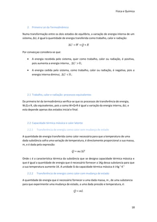 Física e Química

2. Primeira Lei da Termodinâmica
Numa transformação entre os dois estados de equilíbrio, a variação de energia interna de um
sistema, ΔU, é igual à quantidade de energia transferida como trabalho, calor e radiação:

∆U = W + Q + R
Por convecçao considera-se que:
•

A energia recebida pelo sistema, quer como trabalho, calor ou radiação, é positiva,
pois aumenta a energia interna , ∆U > 0 ;

•

A energia cedida pelo sistema, como trabalho, calor ou radiação, é negativa, pois a
energia interna diminui, ∆U < 0 ;

2.1 Trabalho, calor e radiação: processos equivalentes
Da primeira lei da termodinâmica verifica-se que os processos de transferência de energia,
W,Q e R, são equivalentes, pois a soma W+Q+R é igual a variação da energia interna, ΔU, e
esta depende apenas dos estados inicial e final.

2.2 Capacidade térmica mássica e calor latente
2.2.1

Transferência de energia como calor sem mudança de estado

A quantidade de energia transferida como calor necessária para que a temperatura de uma
dada substância sofra uma variação de temperatura, é directamente proporcional a sua massa,
m, e é dada pela expressão:

Q = mc∆T
Onde c é a característica térmica da substância que se designa capacidade térmica mássica e
que é igual a quantidade de energia que é necessário fornecer a 1Kg dessa substancia para que
a sua temperatura aumente 1K. A unidade Si da capacidade térmica mássica é J Kg -1 K-1
2.2.2

Transferência de energia como calor com mudança de estado

A quantidade de energia que é necessário fornecer a uma dada massa, m , de uma substancia
para que experimente uma mudança de estado, a uma dada pressão e temperatura, é:

Q = mL

18

 