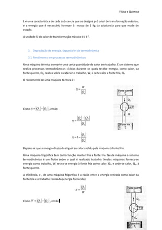 Física e Química
L é uma característica de cada substancia que se designa pró calor de transformação mássico,
é a energia que é necessário fornecer à massa de 1 Kg da substancia para que mude de
estado.
A unidade Si do calor de transformação mássico é J k -1.

3. Degradação de energia. Segunda lei da termodinâmica
3.1 Rendimento em processos termodinâmicos
Uma máquina térmica converte uma certa quantidade de calor em trabalho. É um sistema que
realiza processos termodinâmicos cíclicos durante os quais recebe energia, como calor, da
fonte quente, Qq, realiza sobre o exterior o trabalho, W, e cede calor a fonte fria, Q f.
O rendimento de uma máquina térmica é :

η=

W
Qq

Comoη = Qq − Q f , então:

η=

Qq − Q f

η = 1−

Qq
Qf
Qq

Repare-se que a energia dissipada é igual ao calor cedido pela máquina à fonte fria.
Uma máquina frigorífica tem como função manter fria a fonte fria. Nesta máquina o sistema
termodinâmico é um fluido sobre o qual é realizado trabalho. Nestas máquinas fornece-se
energia como trabalho, W, retira-se energia à fonte fria como calor, Q f, e cede-se calor, Qq, à
fonte quente.
A eficiência, ε , de uma máquina frigorifica é a razão entre a energia retirada como calor da
fonte fria e o trabalho realizado (energia fornecida):

ε=

Qf
W

Como W = Qq − Q f , então:

19

 