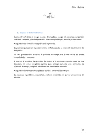 Física e Química

ε=

Qf
Qq − Q f

3.2 Segunda lei da Termodinâmica
Qualquer transferência de energia conduz à diminuição de energia útil, apesar da energia total
se manter constante, pois uma parte deixa de estar disponível para a realização de trabalho.
A segunda lei da Termodinâmica prevê esta degradação.
Os processos que ocorrem espontaneamente na Natureza dão-se no sentido da diminuição da
energia útil.
Há uma grandeza física associada à qualidade de energia, que é uma variável de estado
termodinâmico - a entropia.
A entropia é a medida da desordem do sistema e é tanto maior quanto maior for esta
desordem. Em termos energéticos significa que a entropia aumenta com a diminuição da
qualidade de energia, atingindo um máximo em condições de equilíbrio.
A segunda lei da termodinâmica pode ser expressa em termos de entropia:
Os processos espontâneos, irreversíveis, evoluem no sentido em que há um aumento de
entropia.

20

 
