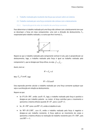 Física e Química

2. Trabalho realizado pela resultante das forças que actuam sobre um sistema
2.1 Trabalho realizado por uma força constante não colinear com o deslocamento
2.1.1

Expressão geral do valor do trabalho de uma força constante

Para determinar o trabalho realizado pró uma força não colinear com o deslocamento tem que
se decompor a força em duas componentes: uma com a direcção do deslocamento, F x,
responsável pelo trabalho realizado, e a outra que lhe é normal, F y.

Repare-se que o trabalho realizado pela componente vertical é nulo, pois é perpendicular ao
deslocamento, logo, o trabalho realizado pela força é igual ao trabalho realizado pela
→

→

componente Fx, que se designa por força eficaz, ou seja, F = F ef .
Assim, tem-se :

W = Fef × d
Mas Fef = F cos θ , logo

W = Fd cos θ
Esta expressão permite calcular o trabalho realizado por uma força constante qualquer que
seja a sua direcção em relação ao deslocamento.
Repare-se que:
•

Se 0º ≤ θ < 90º , então cos θ > 0 , logo, o trabalho realizado pela força é positivo e
designa-se por trabalho potente ou motor. A força contribui para o movimento e
apresenta a máxima eficácia quando θ = 0º , pois o cos 0º = 1 .

•

Se , θ = 90º como cos 90º = 0 , então o trabalho é nulo

•

Se 90º < θ ≤ 180º , cos < 0 , então o trabalho realizado pela força é negativo e
designa-se por trabalho resistente. A força opõe-se ao movimento do corpo e
apresenta a máxima eficácia na realização do trabalho resistente para θ = 180º , pois
cos180º = −1 .

23

 