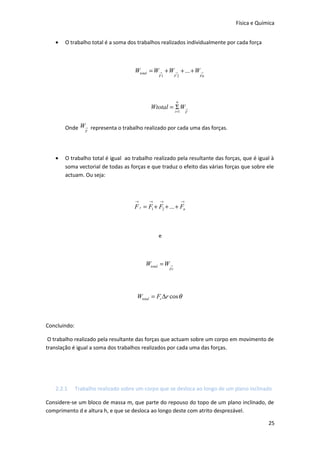 Física e Química
•

O trabalho total é a soma dos trabalhos realizados individualmente por cada força

Wtotal = W → + W → + ... + W →
F1

F2

Fn

n

Wtotal = Σ W→
i =1

F

Onde W→ representa o trabalho realizado por cada uma das forças.
F

•

O trabalho total é igual ao trabalho realizado pela resultante das forças, que é igual à
soma vectorial de todas as forças e que traduz o efeito das várias forças que sobre ele
actuam. Ou seja:

→

→

→

→

F r = F1 + F2 + ... + Fn

e

Wtotal = W →

Fr

Wtotal = Fr ∆r cos θ

Concluindo:
O trabalho realizado pela resultante das forças que actuam sobre um corpo em movimento de
translação é igual a soma dos trabalhos realizados por cada uma das forças.

2.2.1

Trabalho realizado sobre um corpo que se desloca ao longo de um plano inclinado

Considere-se um bloco de massa m, que parte do repouso do topo de um plano inclinado, de
comprimento d e altura h, e que se desloca ao longo deste com atrito desprezável.
25

 