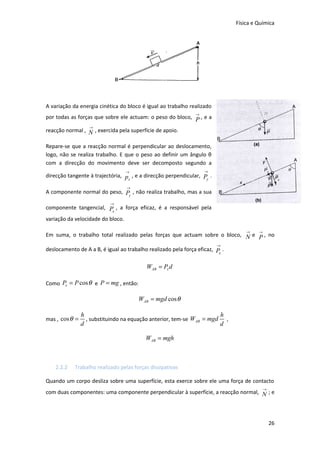 Física e Química

A variação da energia cinética do bloco é igual ao trabalho realizado
→

por todas as forças que sobre ele actuam: o peso do bloco, P , e a
→

reacção normal , N , exercida pela superfície de apoio.
Repare-se que a reacção normal é perpendicular ao deslocamento,
logo, não se realiza trabalho. E que o peso ao definir um ângulo θ
com a direcção do movimento deve ser decomposto segundo a
→

→

direcção tangente à trajectória, p , e a direcção perpendicular, Py .
x
→

A componente normal do peso, Py , não realiza trabalho, mas a sua
→

componente tangencial, P , a força eficaz, é a responsável pela
x
variação da velocidade do bloco.
→

→

Em suma, o trabalho total realizado pelas forças que actuam sobre o bloco, N e P , no
→

deslocamento de A a B, é igual ao trabalho realizado pela força eficaz, P .
x

WAB = Px d
Como Px = P cos θ e P = mg , então:

WAB = mgd cos θ
mas , cos θ =

h
h
, substituindo na equação anterior, tem-se WAB = mgd ,
d
d

WAB = mgh

2.2.2

Trabalho realizado pelas forças dissipativas

Quando um corpo desliza sobre uma superfície, esta exerce sobre ele uma força de contacto
→

com duas componentes: uma componente perpendicular à superfície, a reacção normal, N ; e

26

 