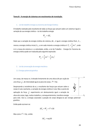 Física e Química

Tema B- A energia de sistemas em movimentos de translação

1. Lei do trabalho-energia ou teorema da Energia Cinética
O trabalho realizado pela resultante de todas as forças que actuam sobre um sistema é igual a
variação da sua energia cinética – Lei do trabalho energia

W → = ∆Ec
Fr

Dado que a variação da energia cinética do sistema, ΔE c , é igual a energia cinética final , E c ,
menos a energia cinética inicial, Eco , e em cada instante a energia cinética é Ec =

1 2
mv , onde
2

m é a massa do sistema e v a velocidade, então, a Lei do Trabalho - Energia Ou Teorema da
energia cinética pode ser traduzida pela seguinte expressão:

W→ =
Fr

1 2 1
mv − mv0 2
2
2

2. Lei da conservação da energia mecânica
2.1 Energia potencial gravítica

Um corpo, de massa m, é elevado lentamente de uma altura Δh por acção de
→
uma força F , de intensidade igual ao peso do corpo, P = mg .

Desprezando a resistência do ar, a resultante das forças que actuam sobre o
corpo é nula e portanto, a variação da energia cinética é nula. Mas o ponto de
→

aplicação da força F experimenta um deslocamento igual a variação da
altura do corpo; logo, realiza trabalho e, consequentemente, transfere energia
para este. Isto é, a energia associada a posição do corpo designa-se por energia potencial
gravítica.
Então pode escrever-se:

∆E p = W→ = F × ∆h
F

Mas como F = mg , então:

∆E p = mg ∆h
28

 