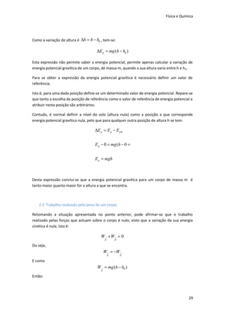 Física e Química

Como a variação de altura é ∆h = h − h0 , tem-se:

∆E p = mg (h − h0 )
Esta expressão não permite saber a energia potencial, permite apenas calcular a variação de
energia potencial gravítica de um corpo, de massa m, quando a sua altura varia entre h e h 0.
Para se obter a expressão da energia potencial gravítica é necessário definir um valor de
referência.
Isto é, para uma dada posição define-se um determinado valor de energia potencial. Repare-se
que tanto a escolha da posição de referência como o valor de referência de energia potencial a
atribuir nesta posição são arbitrários.
Contudo, é normal definir a nível do solo (altura nula) como a posição a que corresponde
energia potencial gravítica nula, pelo que para qualquer outra posição de altura h se tem:

∆E p = E p − E p 0
E p − 0 = mg (h − 0 =
E p = mgh

Desta expressão conclui-se que a energia potencial gravítica para um corpo de massa m é
tanto maior quanto maior for a altura a que se encontra.

2.2 Trabalho realizado pelo peso de um corpo
Retomando a situação apresentada no ponto anterior, pode afirmar-se que o trabalho
realizado pelas forças que actuam sobre o corpo é nulo, visto que a variação da sua energia
cinética é nula. Isto é:

W→ + W→ = 0
F

P

Ou seja,

W→ = −W→
F

P

E como

W→ = mg (h − h0 )
F

Então:

29

 
