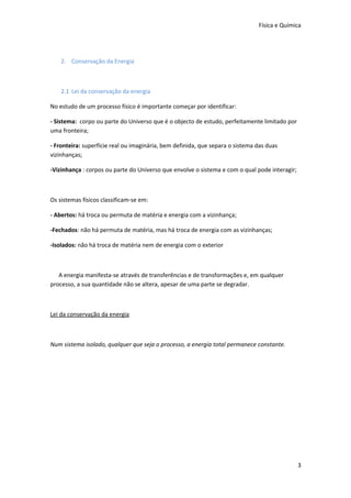 Física e Química

2. Conservação da Energia

2.1 Lei da conservação da energia
No estudo de um processo físico é importante começar por identificar:
- Sistema: corpo ou parte do Universo que é o objecto de estudo, perfeitamente limitado por
uma fronteira;
- Fronteira: superfície real ou imaginária, bem definida, que separa o sistema das duas
vizinhanças;
-Vizinhança : corpos ou parte do Universo que envolve o sistema e com o qual pode interagir;

Os sistemas físicos classificam-se em:
- Abertos: há troca ou permuta de matéria e energia com a vizinhança;
-Fechados: não há permuta de matéria, mas há troca de energia com as vizinhanças;
-Isolados: não há troca de matéria nem de energia com o exterior

A energia manifesta-se através de transferências e de transformações e, em qualquer
processo, a sua quantidade não se altera, apesar de uma parte se degradar.

Lei da conservação da energia

Num sistema isolado, qualquer que seja o processo, a energia total permanece constante.

3

 