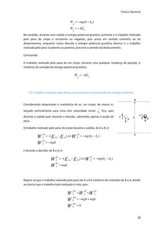 Física e Química

W→ = −mg (h − h0 )
P

W→ = −∆E p
P

Na verdade, durante uma subida a energia potencial gravítica aumenta e o trabalho realizado
pelo peso do corpo é resistente ou negativo, pois actua em sentido contrário ao do
deslocamento, enquanto numa descida a energia potencial gravítica diminui e o trabalho
realizado pelo peso é potente ou positivo, pois tem o sentido do deslocamento.
Concluindo:
O trabalho realizado pelo peso de um corpo, durante uma qualquer mudança de posição, é
simétrico da variação da energia potencial gravítica

W→ = −∆E p
P

2.3 Trabalho realizado pelas forças conservativas e conservação de energia mecânica

Considerando desprezável a resistência do ar, um corpo, de massa m,
→

lançado verticalmente para cima com velocidade inicial v fica, quer
0
durante a subida quer durante a descida, submetido apenas à acção do
peso.
O trabalho realizado pelo peso do corpo durante a subida, de A a B, é:

W
W

AB

→

P

AB

→

P

AB

= −( E Pb − E Pa ) ⇔ W → = − mg (hb − ha )
P
= − mgh

E durante a descida, de B a A, é:

W
W

BA

→

P

BA

→

P

BA

= −( E Pa − E Pb) ⇔ W → = − mg (ha − hb )
P
= mgh

Repare-se que o trabalho realizado pelo peso de A a B é simétrico do realizado de B a A, donde
se conclui que o trabalho total realizado é nulo, pois:

W
W
W

ABA

→

P

ABA

→

P

ABA

→

P

AB

BA

= W → +W →
P
P

= − mgh + mgh
=0

30

 