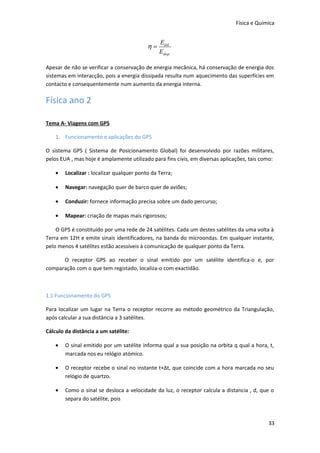 Física e Química

η=

Eútil
Edisp .

Apesar de não se verificar a conservação de energia mecânica, há conservação de energia dos
sistemas em interacção, pois a energia dissipada resulta num aquecimento das superfícies em
contacto e consequentemente num aumento da energia interna.

Física ano 2
Tema A- Viagens com GPS
1. Funcionamento e aplicações do GPS
O sistema GPS ( Sistema de Posicionamento Global) foi desenvolvido por razões militares,
pelos EUA , mas hoje é amplamente utilizado para fins civis, em diversas aplicações, tais como:
•

Localizar : localizar qualquer ponto da Terra;

•

Navegar: navegação quer de barco quer de aviões;

•

Conduzir: fornece informação precisa sobre um dado percurso;

•

Mapear: criação de mapas mais rigorosos;

O GPS é constituído por uma rede de 24 satélites. Cada um destes satélites da uma volta à
Terra em 12H e emite sinais identificadores, na banda do microondas. Em qualquer instante,
pelo menos 4 satélites estão acessíveis à comunicação de qualquer ponto da Terra.
O receptor GPS ao receber o sinal emitido por um satélite identifica-o e, por
comparação com o que tem registado, localiza-o com exactidão.

1.1 Funcionamento do GPS
Para localizar um lugar na Terra o receptor recorre ao método geométrico da Triangulação,
após calcular a sua distância a 3 satélites.
Cálculo da distância a um satélite:
•

O sinal emitido por um satélite informa qual a sua posição na orbita q qual a hora, t,
marcada nos eu relógio atómico.

•

O receptor recebe o sinal no instante t+Δt, que coincide com a hora marcada no seu
relógio de quartzo.

•

Como o sinal se desloca a velocidade da luz, o receptor calcula a distancia , d, que o
separa do satélite, pois

33

 