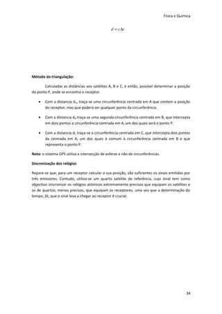 Física e Química

d = c∆t

Método da triangulação:
Calculadas as distâncias aos satélites A, B e C, é então, possível determinar a posição
do ponto P, onde se encontra o receptor.
•

Com a distancia dA, traça-se uma circunferência centrada em A que contem a posição
do receptor, mas que poderá ser qualquer ponto da circunferência.

•

Com a distancia dB traça-se uma segunda circunferência centrada em B, que intercepta
em dois pontos a circunferência centrada em A, um dos quais será o ponto P.

•

Com a distancia dC traça-se a circunferência centrada em C, que intercepta dois pontos
da centrada em A, um dos quais é comum à circunferência centrada em B e que
representa o ponto P.

Nota: o sistema GPS utiliza a intersecção de esferas e não de circunferências.
Sincronização dos relógios
Repare-se que, para um receptor calcular a sua posição, são suficientes os sinais emitidos por
três emissores. Contudo, utiliza-se um quarto satélite de referência, cujo sinal tem como
objectivo sincronizar os relógios atómicos extremamente precisos que equipam os satélites e
os de quartzo, menos precisos, que equipam os receptores, uma vez que a determinação do
tempo, Δt, que o sinal leva a chegar ao receptor é crucial.

34

 