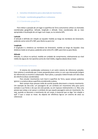 Física e Química
2. Conceitos introdutórios para a descrição de movimentos
2.1. Posição : coordenadas geográficas e cartesianas
2.1.1 Coordenadas geográficas
Para indicar a posição de um lugar à superfície da Terra costumamos utilizar as chamadas
coordenadas geográficas: latitude, longitude e altitude. Estas coordenadas são as mais
apropriadas à localização de um lugar num mapa, ou no sistema GPS.
Latitude
A latitude é definida em relação ao equador medida ao longo do meridiano de Greenwich,
podendo variar entre 0º e 90º, para Norte ou parra Sul
Longitude
A longitude é a distância ao meridiano de Greenwich, medida ao longo do Equador. Esta
distância mede-se em graus, podendo variar entre 0º e 180º, para Este ou para Oeste.
Altitude
Altitude, é a altura na vertical, medida em unidade de comprimento, relativamente ao nível
médio das águas do mar (positiva acima do nível médio, negativa abaixo desse nível).

2.1.2 Coordenadas Cartesianas
O sistema de coordenadas cartesianas é um outro sistema de referenciar posições.
Este sistema é constituído por 3 eixos perpendiculares entre si e em cuja intersecção (origem
do referencial) se encontra o observador. Num plano, a posição é determinada com dois eixos
de referência (duas coordenadas).
Para estudar movimentos num local à superfície da Terra, quase sempre podemos
ignorar a curvatura dessa superfície,considerando-a plana.
Nem sempre duas pessoas estão de acordo quando descrevem o mesmo movimento.
Um exemplo do dia-a-dia: um passageiro de um comboio em movimento olha para outro
sentado à sua frente e diz que ele está parado, ou em repouso relativamente a si. Mas uma
pessoa que esteja a ver passar o comboio diz que aquele passageiro está em movimento. Ou
seja, quando se descreve o movimento de um corpo, é essencial que se diga “em relação a
quê” é que o corpo se move. Ao objecto de referência liga-se um sistema de eixos ou
referencial.

35

 