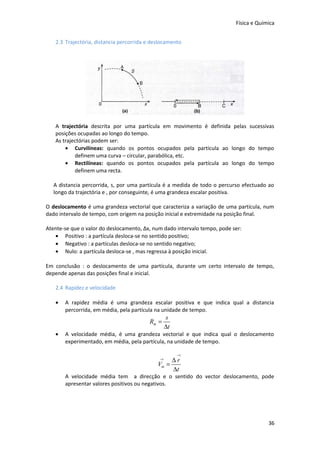 Física e Química
2.3 Trajectória, distancia percorrida e deslocamento

A trajectória descrita por uma partícula em movimento é definida pelas sucessivas
posições ocupadas ao longo do tempo.
As trajectórias podem ser:
• Curvilíneas: quando os pontos ocupados pela partícula ao longo do tempo
definem uma curva – circular, parabólica, etc.
• Rectilíneas: quando os pontos ocupados pela partícula ao longo do tempo
definem uma recta.
A distancia percorrida, s, por uma partícula é a medida de todo o percurso efectuado ao
longo da trajectória e , por conseguinte, é uma grandeza escalar positiva.
O deslocamento é uma grandeza vectorial que caracteriza a variação de uma partícula, num
dado intervalo de tempo, com origem na posição inicial e extremidade na posição final.
Atente-se que o valor do deslocamento, Δx, num dado intervalo tempo, pode ser:
• Positivo : a partícula desloca-se no sentido positivo;
• Negativo : a partículas desloca-se no sentido negativo;
• Nulo: a partícula desloca-se , mas regressa à posição inicial.
Em conclusão : o deslocamento de uma partícula, durante um certo intervalo de tempo,
depende apenas das posições final e inicial.
2.4 Rapidez e velocidade
•

A rapidez média é uma grandeza escalar positiva e que indica qual a distancia
percorrida, em média, pela partícula na unidade de tempo.

Rm =
•

s
∆t

A velocidade média, é uma grandeza vectorial e que indica qual o deslocamento
experimentado, em média, pela partícula, na unidade de tempo.
→

∆r
Vm =
∆t
→

A velocidade média tem a direcção e o sentido do vector deslocamento, pode
apresentar valores positivos ou negativos.

36

 
