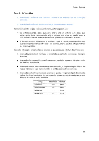 Física e Química
Tema B - Da Terra à Lua
1. Interacções à distancia e de contacto. Terceira lei de Newton e Lei da Gravitação
Universal.
1.1 Interacções à distância e de contacto. Forças fundamentais da Natureza
As interacções entre corpos, e consequentemente, as forças podem ser:
•

de contacto: quando o corpo que exerce a força está em contacto com o corpo que
sofre a acção desta – por exemplo, a força exercida pelo pé de um jogador sobre a
bola de futebol – e que deixa de se manifestar quando o contacto deixa de existir.

•

à distancia: quando a interacção se manifesta, quer os corpos estejam em contacto
quer a uma certa distância entre eles - por exemplo, a força gravítica, a força eléctrica
e a força magnética.

As quatro interacções fundamentais na Natureza às quais se deve a estrutura do universo são:
•

interacção gravitacional: manifesta-se entre todas as partículas com massa e é sempre
atractiva.

•

Interacção electromagnética: manifesta-se entre partículas com carga eléctrica e pode
ser atractiva ou repulsiva.

•

Interacção nuclear forte: manifesta-se entre os quarks, é responsável pela coesão do
núcleo atómico, ou seja, mantém unidos os protões e os neutrões nucleares.

•

Interacção nuclear fraca: manifesta-se entre os quarks, é responsável pelo decaimento
radioactivo de certos núcleos, em que o neutrão passa a um protão ou vice- versa com
emissão de radiação beta e neutrinos.

39

 