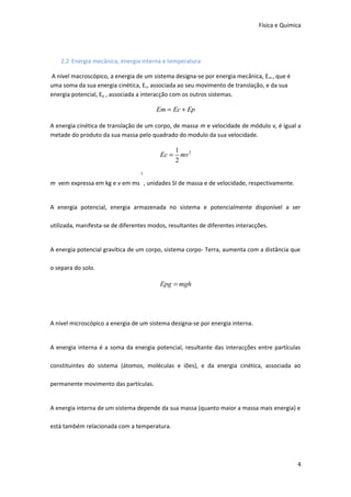Física e Química

2.2 Energia mecânica, energia interna e temperatura
A nível macroscópico, a energia de um sistema designa-se por energia mecânica, E m , que é
uma soma da sua energia cinética, Ec, associada ao seu movimento de translação, e da sua
energia potencial, Ep , associada a interacção com os outros sistemas.

Em = Ec + Ep
A energia cinética de translação de um corpo, de massa m e velocidade de módulo v, é igual a
metade do produto da sua massa pelo quadrado do modulo da sua velocidade.

Ec =

1 2
mv
2

-1

m vem expressa em kg e v em ms , unidades SI de massa e de velocidade, respectivamente.
A energia potencial, energia armazenada no sistema e potencialmente disponível a ser
utilizada, manifesta-se de diferentes modos, resultantes de diferentes interacções.
A energia potencial gravítica de um corpo, sistema corpo- Terra, aumenta com a distância que
o separa do solo.

Epg = mgh

A nível microscópico a energia de um sistema designa-se por energia interna.
A energia interna é a soma da energia potencial, resultante das interacções entre partículas
constituintes do sistema (átomos, moléculas e iões), e da energia cinética, associada ao
permanente movimento das partículas.
A energia interna de um sistema depende da sua massa (quanto maior a massa mais energia) e
está também relacionada com a temperatura.

4

 