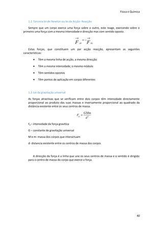 Física e Química
1.2 Terceira lei de Newton ou lei da Acção- Reacção
Sempre que um corpo exerce uma força sobre o outro, este reage, exercendo sobre o
primeiro uma força com a mesma intensidade e direcção mas com sentido oposto.

→

F

=−
AB

→

F

BA

Estas forças, que constituem um par acção reacção, apresentam as seguintes
características:
•

Têm a mesma linha de acção, a mesma direcção

•

Têm a mesma intensidade, o mesmo módulo

•

Têm sentidos opostos

•

Têm pontos de aplicação em corpos diferentes

1.3 Lei da gravitação universal
As forças atractivas que se verificam entre dois corpos têm intensidade directamente
proporcional ao produto das suas massas e inversamente proporcional ao quadrado da
distância existente entre os seus centros de massa.

Fg =

GMm
d2

Fg – intensidade da força gravítica
G – constante de gravitação universal
M e m- massa dos corpos que interactuam
d- distancia existente entre os centros de massa dos corpos

A direcção da força é a linha que une os seus centros de massa e o sentido é dirigido
para o centro de massa do corpo que exerce a força.

40

 