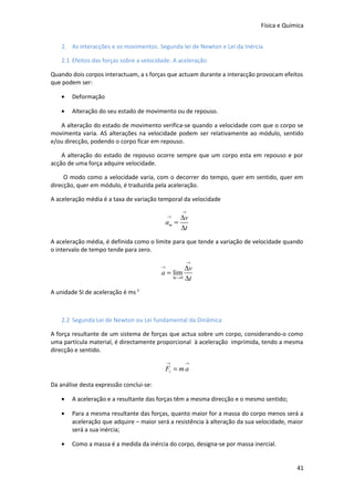 Física e Química
2. As interacções e os movimentos. Segunda lei de Newton e Lei da Inércia
2.1 Efeitos das forças sobre a velocidade. A aceleração
Quando dois corpos interactuam, a s forças que actuam durante a interacção provocam efeitos
que podem ser:
•

Deformação

•

Alteração do seu estado de movimento ou de repouso.

A alteração do estado de movimento verifica-se quando a velocidade com que o corpo se
movimenta varia. AS alterações na velocidade podem ser relativamente ao módulo, sentido
e/ou direcção, podendo o corpo ficar em repouso.
A alteração do estado de repouso ocorre sempre que um corpo esta em repouso e por
acção de uma força adquire velocidade.
O modo como a velocidade varia, com o decorrer do tempo, quer em sentido, quer em
direcção, quer em módulo, é traduzida pela aceleração.
A aceleração média é a taxa de variação temporal da velocidade
→

∆v
am =
∆t
→

A aceleração média, é definida como o limite para que tende a variação de velocidade quando
o intervalo de tempo tende para zero.
→

∆v
a = lim
∆t → 0 ∆t

→

A unidade SI de aceleração é ms-2

2.2 Segunda Lei de Newton ou Lei fundamental da Dinâmica
A força resultante de um sistema de forças que actua sobre um corpo, considerando-o como
uma partícula material, é directamente proporcional à aceleração imprimida, tendo a mesma
direcção e sentido.
→

→

Fr = m a
Da análise desta expressão conclui-se:
•

A aceleração e a resultante das forças têm a mesma direcção e o mesmo sentido;

•

Para a mesma resultante das forças, quanto maior for a massa do corpo menos será a
aceleração que adquire – maior será a resistência à alteração da sua velocidade, maior
será a sua inércia;

•

Como a massa é a medida da inércia do corpo, designa-se por massa inercial.
41

 