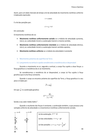 Física e Química
Assim, paro um dado intervalo de tempo a lei da velocidade do movimento rectilíneo uniforme
é dada pela expressão:

v = const.
E a lei das posições por:

x = x0 + vt
Em conclusão:
O movimento rectilíneo diz-se:
•

Movimento rectilíneo uniformemente variado se o módulo da velocidade aumenta,
isto é, se a velocidade inicial e a aceleração tiverem o mesmo sentido;

•

Movimento rectilíneo uniformemente retardado se o módula da velocidade diminui,
isto é, se a velocidade inicial e a aceleração tiverem sentidos opostos;

•

Movimento rectilíneo uniforme se o módulo da velocidade é constante

3. Movimentos próximos da superfície da Terra
3.1 Lançamento na vertical e queda considerando a resistência do ar desprezável
Durante o movimento no ar, segundo a vertical, o corpo fica sujeito a duas forças: a
força gravítica e a resistência do ar ao movimento.
Se considerarmos a resistência do ar desprezável, o corpo só fica sujeito à força
gravítica que é uma força constante.
Quando o corpo se encontra próxima da superfície da Terra, a força gravítica é o seu
peso e é dado por:

u
r
u
r
P = mg
u
r

Em que g é a aceleração gravítica

g=

MT

( rT + h )

2

Sendo o seu valor médio 9,8ms-2 .
Quando a resultante das forças é constante, a aceleração também, o que provoca uma
variação uniforme da velocidade e o movimento é rectilíneo uniformemente variado.
Lei da aceleração: a = − g
Lei das velocidades: v = v0 − gt
Lei das posições: y = y0 + v0t −

1 2
gt
2
44

 