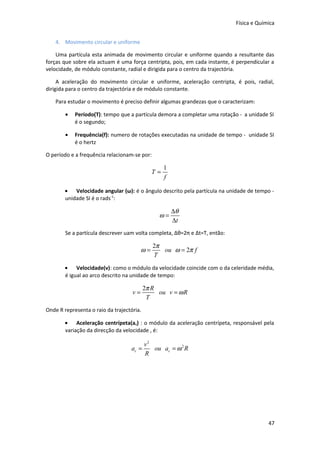 Física e Química
4. Movimento circular e uniforme
Uma partícula esta animada de movimento circular e uniforme quando a resultante das
forças que sobre ela actuam é uma força centripta, pois, em cada instante, é perpendicular a
velocidade, de módulo constante, radial e dirigida para o centro da trajectória.
A aceleração do movimento circular e uniforme, aceleração centripta, é pois, radial,
dirigida para o centro da trajectória e de módulo constante.
Para estudar o movimento é preciso definir algumas grandezas que o caracterizam:
•

Período(T): tempo que a partícula demora a completar uma rotação - a unidade SI
é o segundo;

•

Frequência(f): numero de rotações executadas na unidade de tempo - unidade SI
é o hertz

O período e a frequência relacionam-se por:

T=

1
f

• Velocidade angular (ω): é o ângulo descrito pela partícula na unidade de tempo unidade SI é o rads-1:

ω=

∆θ
∆t

Se a partícula descrever uam volta completa, Δθ=2π e Δt=T, então:

ω=

2π
ou ω = 2π f
T

• Velocidade(v): como o módulo da velocidade coincide com o da celeridade média,
é igual ao arco descrito na unidade de tempo:

v=

2π R
ou v = ω R
T

Onde R representa o raio da trajectória.
• Aceleração centrípeta(ac) : o módulo da aceleração centrípeta, responsável pela
variação da direcção da velocidade , é:

ac =

v2
ou ac = ω 2 R
R

47

 