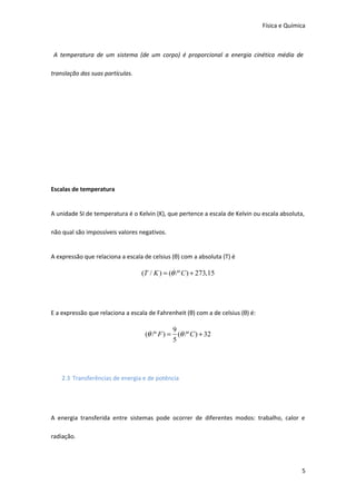 Física e Química

A temperatura de um sistema (de um corpo) é proporcional a energia cinética média de
translação das suas partículas.

Escalas de temperatura
A unidade SI de temperatura é o Kelvin (K), que pertence a escala de Kelvin ou escala absoluta,
não qual são impossíveis valores negativos.
A expressão que relaciona a escala de celsius (θ) com a absoluta (T) é

(T / K ) = (θ /º C ) + 273,15

E a expressão que relaciona a escala de Fahrenheit (θ) com a de celsius (θ) é:

9
(θ /º F ) = (θ /º C ) + 32
5

2.3 Transferências de energia e de potência

A energia transferida entre sistemas pode ocorrer de diferentes modos: trabalho, calor e
radiação.

5

 