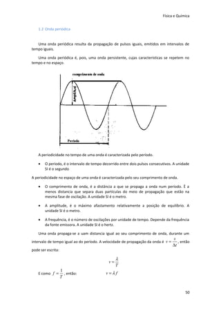 Física e Química
1.2 Onda periódica
Uma onda periódica resulta da propagação de pulsos iguais, emitidos em intervalos de
tempo iguais.
Uma onda periódica é, pois, uma onda persistente, cujas características se repetem no
tempo e no espaço.

A periodicidade no tempo de uma onda é caracterizada pelo período.
•

O período, é o intervalo de tempo decorrido entre dois pulsos consecutivos. A unidade
SI é o segundo

A periodicidade no espaço de uma onda é caracterizada pelo seu comprimento de onda.
•

O comprimento de onda, é a distância a que se propaga a onda num período. È a
menos distancia que separa duas partículas do meio de propagação que estão na
mesma fase de oscilação. A unidade SI é o metro.

•

A amplitude, é o máximo afastamento relativamente a posição de equilíbrio. A
unidade SI é o metro.

•

A frequência, é o número de oscilações por unidade de tempo. Depende da frequência
da fonte emissora. A unidade SI é o hertz.

Uma onda propaga-se a uam distancia igual ao seu comprimento de onda, durante um
intervalo de tempo igual ao do período. A velocidade de propagação da onda é v =
pode ser escrita:

v=
E como f =

1
, então:
T

s
, então
∆t

λ
T

v=λf

50

 