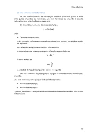 Física e Química
1.3 Sinal harmónico e onda harmónica
Um sinal harmónico resulta de perturbações periódicas produzidas quando a fonte
emite pulsos sinusoidais ou harmónicos. Um sinal harmónico ou sinusoidal é descrito
matematicamente pelas funções seno ou co-seno.
Um sinusoidal ou harmónico é expresso pela função:

y = A sin ( ωt )
Onde:
A- É a amplitude de oscilação;
y- é a elongação, o afastamento, em cada instante da fonte emissora em relação a posição
de equilíbrio;
ω- é a frequência angular de oscilação da fonte emissora.
A frequência angular esta relacionada com a frequência da oscilação por

ω = 2π f
E com o período por

ω=

2π
T

A unidade SI da frequência angular é o radiano por segundo.
Uma onda harmónica é a propagação no espaço e no tempo de um sinal harmónico ou
sinusoidal.
Uma onda harmónica, como qualquer onda periódica apresenta:
•

Periodicidade no tempo;

•

Periodicidade no espaço.

O período, a frequência e a amplitude de uma onda harmónica são determinados pelo sinal da
fonte emissora.

51

 