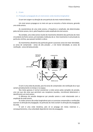 Física e Química
2. O som
2.1 Produção e propagação de um sinal sonoro: onda mecânica longitudinal
O som tem origem na vibração de uma partícula do meio material elástico.
Um sinal sonoro propaga-se no meio em que se encontra a fonte emissora, gerando
uma onda sonora.
As características de uma onda sonora, a frequência e amplitude, são determinadas
pelas da fonte sonora, isto é, pela frequência e pela amplitude do sinal sonoro.
Na verdade, uma onda sonora resulta do movimento vibratório das partículas do meio
circundante da fonte sonoro, pró exemplos moléculas de ar. Este movimento é comunicado às
partículas vizinhas, que passam também a vibrar.
Os movimentos vibratórios das partículas geram sucessivas zonas de maior densidade,
as zonas de compressão - zonas de alta pressão -, e de menor densidade, as zonas de
rarefacção - zonas de baixa pressão.

O som é uma onda de pressão, pois há zonas de compressão e de rarefacção do ar que
variam periodicamente no tempo e no espaço.
Nos meios gasosos é normal caracterizar a onda sonora pelas variações de pressão,
uma vez que são estas que permitem aos receptores (ouvidos, microfones) detectarem e
identificarem um sinal sonoro.
A diferença de pressão designa-se por pressão sonora e está relacionada com a
amplitude da onda sonora.
As ondas sonoras são ondas longitudinais pois as sucessivas compressões e rarefacções
ocorrem na direcção de propagação. As partículas do meio oscilam na direcção de propagação
da onda.
O som é uma onda mecânica, pois só se propaga em meios materiais e ,
consequentemente, a Sua velocidade depende do meio de propagação.

52

 