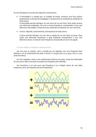 Física e Química
Os sons distinguem-se através das seguintes características:
•

A intensidade é a energia que, na unidade de tempo, atravessa uma área unitária
perpendicular à direcção de propagação. É proporcional ao quadrado da amplitude da
onda sonora.
A intensidade permite distinguir um som fraco de um som forte. Duas ondas sonoras
com diferentes amplitudes, mas com a mesma frequência, correspondem a sons com
diferentes intensidades. À onda de maior amplitude corresponde um som mais forte.

•

A altura depende, essencialmente, da frequência da onda sonora.
A altura permite distinguir um som alto ou agudo de um som baixo ou grave. Duas
ondas com diferentes frequências e igual amplitude correspondem a sons com
diferentes alturas. À onda de maior frequência corresponde um som mais agudo.

2.2 Sons simples e complexos: espectro sonoro
Um som puro ou simples, como o emitido por um diapasão, tem uma frequência bem
definida e um só comprimento de onda. A forma é a função seno ou co-seno, isto é, é uma
onda harmónica.
Um som complexo, como o som emitido pela corda de uma viola, resulta da combinação
de sons puros. Não é uma onda sinusoidal com frequência bem definida.
Um harmónico é um som puro cuja frequência é um múltiplo inteiro de uma dada
frequência, isto é, da frequência do som fundamental.

53

 