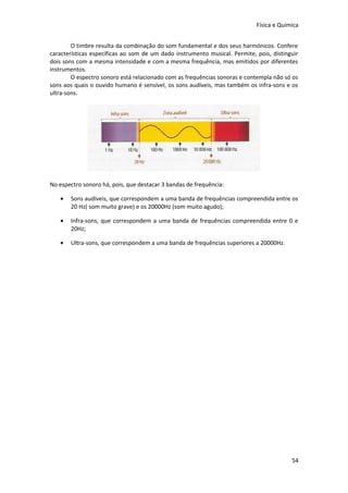 Física e Química
O timbre resulta da combinação do som fundamental e dos seus harmónicos. Confere
características específicas ao som de um dado instrumento musical. Permite, pois, distinguir
dois sons com a mesma intensidade e com a mesma frequência, mas emitidos por diferentes
instrumentos.
O espectro sonoro está relacionado com as frequências sonoras e contempla não só os
sons aos quais o ouvido humano é sensível, os sons audíveis, mas também os infra-sons e os
ultra-sons.

No espectro sonoro há, pois, que destacar 3 bandas de frequência:
•

Sons audíveis, que correspondem a uma banda de frequências compreendida entre os
20 Hz( som muito grave) e os 20000Hz (som muito agudo);

•

Infra-sons, que correspondem a uma banda de frequências compreendida entre 0 e
20Hz;

•

Ultra-sons, que correspondem a uma banda de frequências superiores a 20000Hz.

54

 