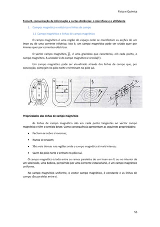 Física e Química
Tema B- comunicação de informação a curtas distâncias: o microfone e o altifalante
1. Campos magnético e eléctrico e linhas de campo
1.1 Campo magnético e linhas de campo magnético
O campo magnético é uma região do espaço onde se manifestam as acções de um
íman ou de uma corrente eléctrica. Isto é, um campo magnético pode ser criado quer por
ímanes quer por correntes eléctricas.

u
r

O vector campo magnético, B , é uma grandeza que caracteriza, em cada ponto, o
campo magnético. A unidade Si do campo magnético é o tesla(T).
Um campo magnético pode ser visualizado através das linhas de campo que, por
convecção, começam no pólo norte e terminam no pólo sul.

Propriedades das linhas de campo magnético
As linhas de campo magnético são em cada ponto tangentes ao vector campo
magnético e têm o sentido deste. Como consequência apresentam as seguintes propriedades:
•

Fecham-se sobre si mesmas;

•

Nunca se cruzam;

•

São mais densas nas regiões onde o campo magnético é mais intenso;

•

Saem do pólo norte e entram no pólo sul.

O campo magnético criado entre os ramos paralelos de um íman em U ou no interior de
um solenoide, uma bobina, percorrido por uma corrente estacionário, é um campo magnético
uniforme.
No campo magnético uniforme, o vector campo magnético, é constante e as linhas de
campo são paralelas entre si.

55

 