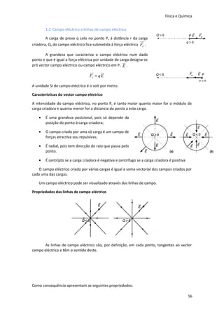 Física e Química
1.2 Campo eléctrico e linhas de campo eléctrico
A carga de prova q colo no ponto P, à distância r da carga

uu
r

criadora, Q, do campo eléctrico fica submetida à força eléctrica Fe .
A grandeza que caracteriza o campo eléctrico num dado
ponto e que é igual a força eléctrica por unidade de carga designa-se
ur
pró vector campo eléctrico ou campo eléctrico em P, E .

uu
r
ur
Fe = qE
A unidade SI de campo eléctrico é o volt por metro.
Características do vector campo eléctrico
A intensidade do campo eléctrico, no ponto P, é tanto maior quanto maior for o módulo da
carga criadora e quanto menor for a distancia do ponto a esta carga.
•

É uma grandeza posicional, pois só depende da
posição do ponto à carga criadora;

•

O campo criado por uma só carga é um campo de
forças atractiva sou repulsivas;

•

É radial, pois tem direcção do raio que passa pelo
ponto.

•

É centrípto se a carga criadora é negativa e centrifugo se a carga criadora é positiva

O campo eléctrico criado por várias cargas é igual a soma vectorial dos campos criados por
cada uma das cargas.
Um campo eléctrico pode ser visualizado através das linhas de campo.
Propriedades das linhas de campo eléctrico

As linhas de campo eléctrico são, por definição, em cada ponto, tangentes ao vector
campo eléctrico e têm o sentido deste.

Como consequência apresentam as seguintes propriedades:
56

 