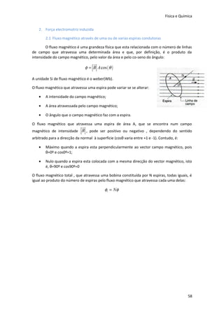 Física e Química
2. Força electromotriz induzida
2.1 Fluxo magnético através de uma ou de varias espiras condutoras
O fluxo magnético é uma grandeza física que esta relacionada com o número de linhas
de campo que atravessa uma determinada área e que, por definição, é o produto da
intensidade do campo magnético, pelo valor da área e pelo co-seno do ângulo:

u
r
φ = B A cos ( θ )
A unidade Si de fluxo magnético é o weber(Wb).
O fluxo magnético que atravessa uma espira pode variar se se alterar:
•

A intensidade do campo magnético;

•

A área atravessada pelo campo magnético;

•

O ângulo que o campo magnético faz com a espira.

O fluxo magnético que atravessa uma espira de área A, que se encontra num campo

u
r

magnético de intensidade B , pode ser positivo ou negativo , dependendo do sentido
arbitrado para a direcção da normal à superfície (cosθ varia entre +1 e -1). Contudo, é:
•

Máximo quando a espira esta perpendicularmente ao vector campo magnético, pois
θ=0º e cos0º=1;

•

Nulo quando a espira esta colocada com a mesma direcção do vector magnético, isto
é, θ=90º e cos90º=0

O fluxo magnético total , que atravessa uma bobina constituída por N espiras, todas iguais, é
igual ao produto do número de espiras pelo fluxo magnético que atravessa cada uma delas:

φt = Nφ

58

 