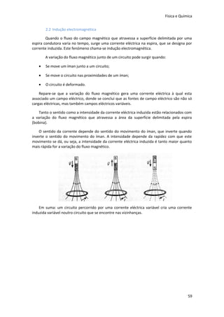 Física e Química
2.2 Indução electromagnética
Quando o fluxo do campo magnético que atravessa a superfície delimitada por uma
espira condutora varia no tempo, surge uma corrente eléctrica na espira, que se designa por
corrente induzida. Este fenómeno chama-se indução electromagnética.
A variação do fluxo magnético junto de um circuito pode surgir quando:
•

Se move um íman junto a um circuito;

•

Se move o circuito nas proximidades de um íman;

•

O circuito é deformado.

Repare-se que a variação do fluxo magnético gera uma corrente eléctrica à qual esta
associado um campo eléctrico, donde se conclui que as fontes de campo eléctrico são não só
cargas eléctricas, mas também campos eléctricos variáveis.
Tanto o sentido como a intensidade da corrente eléctrica induzida estão relacionados com
a variação do fluxo magnético que atravessa a área da superfície delimitada pela espira
(bobina).
O sentido da corrente depende do sentido do movimento do íman, que inverte quando
inverte o sentido do movimento do íman. A intensidade depende da rapidez com que este
movimento se dá, ou seja, a intensidade da corrente eléctrica induzida é tanto maior quanto
mais rápida for a variação do fluxo magnético.

Em suma: um circuito percorrido por uma corrente eléctrica variável cria uma corrente
induzida variável noutro circuito que se encontre nas vizinhanças.

59

 