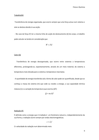 Física e Química

Trabalho(W)
Transferência de energia organizada, que ocorre sempre que uma força actua num sistema e
este se desloca devido á sua acção.
- No caso da força (F) ter a mesma linha de acção do deslocamento (d) do corpo, o trabalho
pode calcular-se tendo em consideração que:

W = Fd

Calor (Q)
Transferência de energia desorganizada, que ocorre entre sistemas a temperaturas
diferentes, prolongando-se, espontaneamente, através de um meio material, do sistema a
temperatura mais elevada para o sistema a temperatura mais baixa.
- A quantidade de energia transferida sob a forma de calor pode ser quantificada, desde que se
conheça a massa do sistema (m) que cede ou recebe a energia, a sua capacidade térmica
mássica (c) e a variação da temperatura que ocorreu (ΔT):

Q = mc∆T

Radiação (R)
È definida como a energia que é irradiada é um fenómeno natural e, independentemente da
sua forma, a radiação ocorre sempre por ondas electromagnéticas.

c=λf
C= velocidade da radiação num determinado meio
6

 