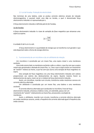Física e Química
2.3 Lei de Faraday. Produção de electricidade
Nos terminais de uma bobine, onde se produz corrente eléctrica através de indução
electromagnética, é possível medir uma ddp ou tensão, a qual é denominada força
electromotriz induzida e é representada por ε.
A força electromotriz induzida e definida pela lei de Faraday.
Lei de Faraday
A força electromotriz induzida é a taxa de variação do fluxo magnético que atravessa uma
espira ou espiras.

ε =

∆φ
∆t

A unidade Si da f.e.m é o volt.
A força electromotriz é a quantidade de energia que se transforma num gerador e que
está disponível sobre a forma de energia eléctrica.

3. Funcionamento de um microfone e de um altifalante de indução
Um microfone é constituído por um imane fixo, uma espira móvel e uma membrana
oscilante.
Uma onda sonora bate na membrana oscilante e põe-a a vibrar, o que faz com que a espira
móvel seja aproximada e afastada do imane fixo, i.e., leva a que a espira tenha um movimento
de “vaivém” relativo ao imane, o que faz com que ocorra uma variação de fluxo magnético na
espira.
Esta variação de fluxo magnético cria uma força electromotriz induzida com valores
proporcionais aos valores dos deslocamentos da espira. Quanto maiores forem os
deslocamentos da espira, maior vai ser o módulo da força electromotriz induzida.
Assim, um microfone, inserido num circuito, transforma ondas mecânicas sonoras em
corrente eléctrica alternada.
Um altifalante é constituído por um imane fixo, uma bobina e uma membrana
oscilante.
A corrente eléctrica alternada que é produzida no microfone, fruto da força
electromotriz induzida, atravessa a bobina e esta, um solenóide, passa a ter um
movimento de “vaivém” relativamente ao imane fixo, provocando a oscilação da
membrana.
Assim, o altifalante, inserido num circuito, transforma a corrente eléctrica alternada
em ondas mecânicas sonoras, sendo a frequência da corrente alternada igual à frequência das
ondas sonoras.

60

 