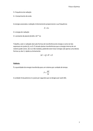 Física e Química
F= frequência da radiação
λ = Comprimento de onda

A energia associada a radiação é directamente proporcional a sua frequência:

E = hv
E= energia de radiação
H- constante de planck (6.626 x 10-34 Js)

Trabalho, calor e radiação são tudo formas de transferência de energia e como tal são
expressas em joules (J), no SI. É através destas transferências que a energia interna de um
sistema pode variar, ΔU ( se não isolado), podendo este trocar energia sob apenas uma destas
formas ou das 3, rápida ou lentamente.

∆U = Q + W + R

Potência
È a quantidade de energia transferida para um sistema por unidade de tempo.

P=

∆E
∆t

A unidade SI da potencia é o joule por segundo que se designa por watt (W).

7

 