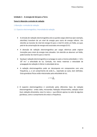 Física e Química

Unidade 1 - A energia do Sol para a Terra
Tema A: Absorção e emissão de radiação
1 Absorção e emissão de radiação
1.1 Espectro electromagnético. Intensidade da radiação

•

A emissão de radiação electromagnética dá-se quando cargas eléctricas (por exemplo,
electrões) transitem de um nível de energia para outro de energia inferior. Um
electrão ao transitar do nível de energia E2 para o nível E1 emite um fotão, ao qual,
pela lei da conservação de energia está associada uma energia E2-E1.

•

A absorção de radiação electromagnética por cargas eléctricas pode originar
transições para níveis de energia mais elevados. Um electrão ao absorver um fotão,
pode transitar do nível E1 para o nível E2.

•

Qualquer radiação electromagnética se propaga no vazio a mesma velocidade c = 3,0 x
108 ms-1, a velocidade da luz. Contudo, nos meios materiais a velocidade de
propagação da radiação é inferior à velocidade da luz.

•

A radiação electromagnética pode ser decomposta em componentes com uma
frequência, v, e um comprimento de onda λ 0 , reportado ao vazio, bem definidos.
Estas grandezas físicas estão relacionadas pela velocidade da luz:

c = vλ 0

• O espectro electromagnético é constituído pelos diferentes tipos de radiação
electromagnética - ondas rádio, microondas. Radiação infravermelha, radiação visível
(luz), radiação ultravioleta, raios X e raios γ – que diferem apenas no valor de algumas
grandezas, como o comprimento de onda e a frequência.

8

 