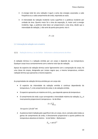 Física e Química


        •     A energia total de uma radiação é igual a soma das energias associadas a cada
              frequência ou a cada comprimento de onda, reportado ao vazio.

        •     A intensidade da radiação incidente numa superfície é a potência incidente por
              unidade de área. Quanto maior for a área de exposição, A, maior será a energia
              incidente, logo, a potência total deve ser proporcional a esta área, desde que a
              intensidade da radiação, I, não varie de ponto para ponto. Isto é :



                                                   P = IA



1.2 Interacção da radiação com a matéria



1.2.1       Radiação térmica. Lei de Stefan - Boltzmann e deslocamento de Wien



A radiação térmica é a radiação emitida por um corpo e depende da sua temperatura.
Qualquer corpo troca constantemente com o exterior este tipo de radiação.

Apesar do espectro da radiação térmica variar ligeiramente com a composição do corpo, há
uma classe de corpos, designados por corpos negros que, a mesma temperatura, emitem
radiação térmica que apresenta o mesmo espectro.



As propriedades da radiação térmica emitida por um corpo são:

    •       O espectro da intensidade da radiação emitida é continuo dependendo da
            temperatura, T, e do comprimento de onda, λ, da radiação emitida.

    •       O espectro apresenta um máximo em λ=λmáx que depende apenas da temperatura

    •       O comprimento de onda a que corresponde a intensidade máxima da radiação, λ máx, é
            inversamente proporcional à temperatura – lei de Wien

                                                 b = T λ máx

            Em que b= 2,9 x10-3 mK

    •       A potencia total irradiada pela superfície A de um corpo, isto é, somada sobre todas as
            gamas de comprimento de onda, é directamente proporcional a quarta potência da
            temperatura absoluta em kelvins - lei de Stefan – Boltzamann

                                                Prad = eσ AT 4


                                                                                                10
 