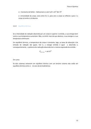Física e Química


        σ – Constante de Stefan – Boltzamann e vale 5,67 x 10-8 Wm-2K4

        e- emissividade do corpo, varia entre 0 e 1, para zero o corpo so reflecte e para 1 o
        corpo só emite e só absorve



1.2.2   Equilíbrio térmico



Se a intensidade da radiação absorvida por um corpo é superior à emitida, a sua energia bem
como a sua temperatura aumentam. Mas, se emitir mais do que absorve, a sua energia e a sua
temperatura diminuem.

Em equilíbrio térmico, a temperatura do corpo é constante, logo, as taxas de absorção e de
emissão de radiação são iguais. Isto é, a energia emitida é igual a absorvida e,
consequentemente , a potencia da radicação absorvida tem a mesma expressão da emitida :

                                      Pabsorvida = eσ AT 4



Em suma:

Se dois sistemas estiverem em equilíbrio térmico com um terceiro sistema eles estão em
equilíbrio térmico entre si - lei zero da termodinâmica




                                                                                          11
 