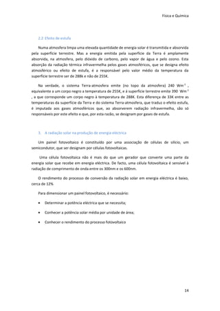 Física e Química




   2.2 Efeito de estufa

    Numa atmosfera limpa uma elevada quantidade de energia solar é transmitida e absorvida
pela superfície terrestre. Mas a energia emitida pela superfície da Terra é amplamente
absorvida, na atmosfera, pelo dióxido de carbono, pelo vapor de água e pelo ozono. Esta
absorção da radiação térmica infravermelha pelos gases atmosféricos, que se designa efeito
atmosférico ou efeito de estufa, é a responsável pelo valor médio da temperatura da
superfície terrestre ser de 288k e não de 255K.

     Na verdade, o sistema Terra-atmosfera emite (no topo da atmosfera) 240 Wm -2 ,
equivalente a um corpo negro a temperatura de 255K, e á superfície terrestre emite 390 Wm -2
, a que corresponde um corpo negro à temperatura de 288K. Esta diferença de 33K entre as
temperaturas da superfície da Terra e do sistema Terra-atmosfera, que traduz o efeito estufa,
é imputada aos gases atmosféricos que, ao absorverem radiação infravermelha, são só
responsáveis por este efeito e que, por esta razão, se designam por gases de estufa.



   3. A radiação solar na produção de energia eléctrica

   Um painel fotovoltaico é constituído por uma associação de células de silício, um
semicondutor, que ser designam por células fotovoltaicas.

     Uma célula fotovoltaica não é mais do que um gerador que converte uma parte da
energia solar que recebe em energia eléctrica. De facto, uma célula fotovoltaica é sensível à
radiação de comprimento de onda entre os 300nm e os 600nm.

    O rendimento do processo de conversão da radiação solar em energia eléctrica é baixo,
cerca de 12%

   Para dimensionar um painel fotovoltaico, é necessário:

   •   Determinar a potência eléctrica que se necessita;

   •   Conhecer a potência solar média por unidade de área;

   •   Conhecer o rendimento do processo fotovoltaico




                                                                                          14
 