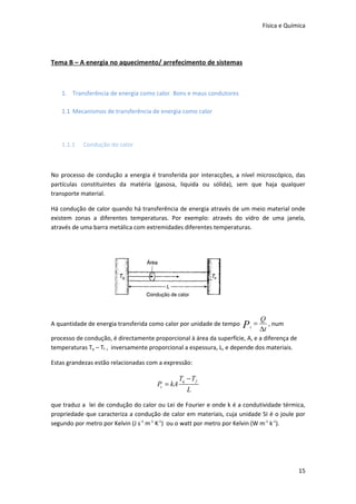 Física e Química




Tema B – A energia no aquecimento/ arrefecimento de sistemas



   1. Transferência de energia como calor. Bons e maus condutores

   1.1 Mecanismos de transferência de energia como calor




   1.1.1   Condução do calor



No processo de condução a energia é transferida por interacções, a nível microscópico, das
partículas constituintes da matéria (gasosa, liquida ou sólida), sem que haja qualquer
transporte material.

Há condução de calor quando há transferência de energia através de um meio material onde
existem zonas a diferentes temperaturas. Por exemplo: através do vidro de uma janela,
através de uma barra metálica com extremidades diferentes temperaturas.




                                                                                  Q
A quantidade de energia transferida como calor por unidade de tempo   P       =      , num
                                                                          c
                                                                                  ∆t
processo de condução, é directamente proporcional à área da superfície, A, e a diferença de
temperaturas Tq – Tf , inversamente proporcional a espessura, L, e depende dos materiais.

Estas grandezas estão relacionadas com a expressão:

                                                 Tq − T f
                                       Pc = kA
                                                    L

que traduz a lei de condução do calor ou Lei de Fourier e onde k é a condutividade térmica,
propriedade que caracteriza a condução de calor em materiais, cuja unidade SI é o joule por
segundo por metro por Kelvin (J s-1 m-1 K-1) ou o watt por metro por Kelvin (W m-1 k-1).




                                                                                               15
 