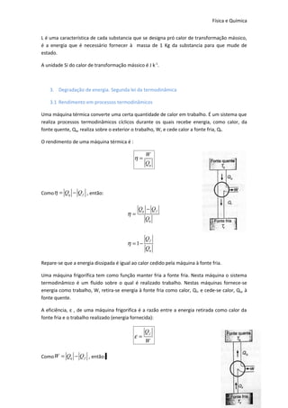 Física e Química


L é uma característica de cada substancia que se designa pró calor de transformação mássico,
é a energia que é necessário fornecer à massa de 1 Kg da substancia para que mude de
estado.

A unidade Si do calor de transformação mássico é J k-1.



    3. Degradação de energia. Segunda lei da termodinâmica

    3.1 Rendimento em processos termodinâmicos

Uma máquina térmica converte uma certa quantidade de calor em trabalho. É um sistema que
realiza processos termodinâmicos cíclicos durante os quais recebe energia, como calor, da
fonte quente, Qq, realiza sobre o exterior o trabalho, W, e cede calor a fonte fria, Qf.

O rendimento de uma máquina térmica é :

                                                 W
                                           η=
                                                 Qq




Comoη = Qq − Q f , então:


                                             Qq − Q f
                                        η=
                                                 Qq


                                                 Qf
                                        η = 1−
                                                 Qq

Repare-se que a energia dissipada é igual ao calor cedido pela máquina à fonte fria.

Uma máquina frigorífica tem como função manter fria a fonte fria. Nesta máquina o sistema
termodinâmico é um fluido sobre o qual é realizado trabalho. Nestas máquinas fornece-se
energia como trabalho, W, retira-se energia à fonte fria como calor, Q f, e cede-se calor, Qq, à
fonte quente.

A eficiência, ε , de uma máquina frigorifica é a razão entre a energia retirada como calor da
fonte fria e o trabalho realizado (energia fornecida):

                                                 Qf
                                           ε=
                                                 W

Como W = Qq − Q f , então:



                                                                                             19
 
