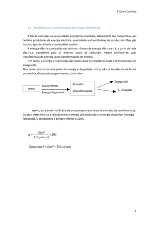 Física e Química




    1.2 Transferências e transformações de energia. Rendimento

    A fim de satisfazer as necessidades energéticas mundiais, diariamente são consumidas, nas
centrais produtoras de energia eléctrica, quantidades extraordinárias de carvão, petróleo, gás
natural, água turbinada e combustível nuclear.
    A energia eléctrica produzida nas centrais – fontes de energia eléctrica – é, a partir da rede
eléctrica, transferida para os diversos locais de utilização. Nestes verificam-se quer
transferências de energia, quer transformações de energia.
     Em suma, a energia é transferida das fontes para os receptores onde é transformada em
energia útil.
Mas nestes processos uma parte da energia é degradada, isto é, não se transforma na forma
pretendida, dissipando-se geralmente, como calor

                                                                               Energia útil
                                           Receptor
                Transferência
    Fonte                                                                        E. Dissipada
                Energia disponível         (transformação)




        Assim, para avaliar a eficácia de um processo recorre-se ao conceito de rendimento, η.
Ou seja, determina-se a relação entre a energia útil produzida e a energia disponivel ( energia
fornecida). O rendimento é sempre inferior a 100%.



            Eutil
    η=               ×100
         Edisponivel

     Edisponivel = Eutil + Edissipada




                                                                                                2
 